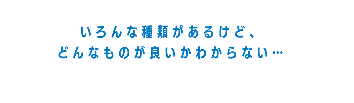 いろんな種類があるけど、どんなものが良いかわからない...